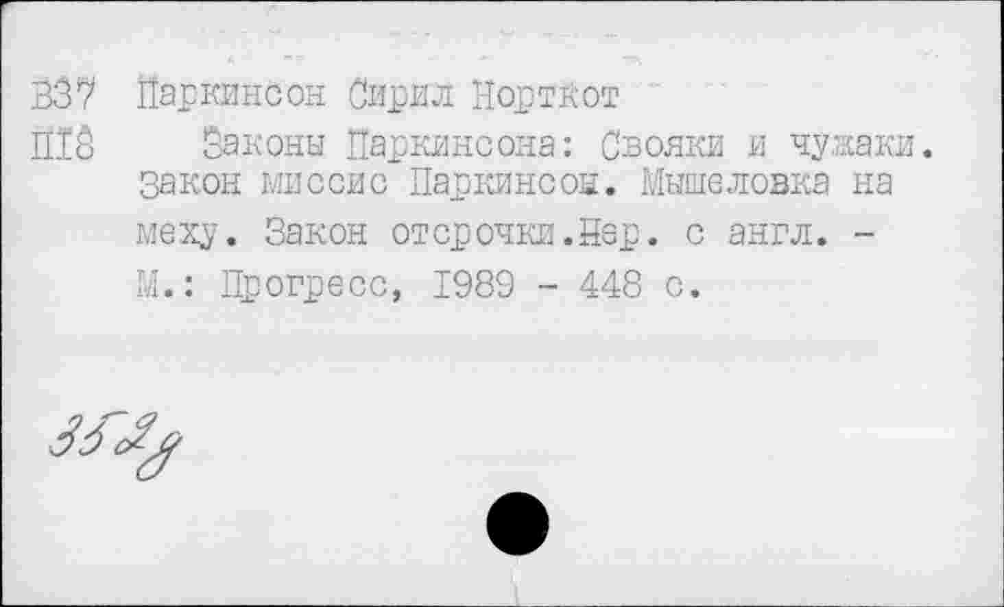 ﻿В37 Паркинсон Сирил Норткот
Й13 Законы Паркинсона: Свояки и чужаки.
Закон миссис Паркинсон. Мышеловка на меху. Закон отсрочки.Sep. с англ. -М.: Прогресс, 1989 - 448 с.